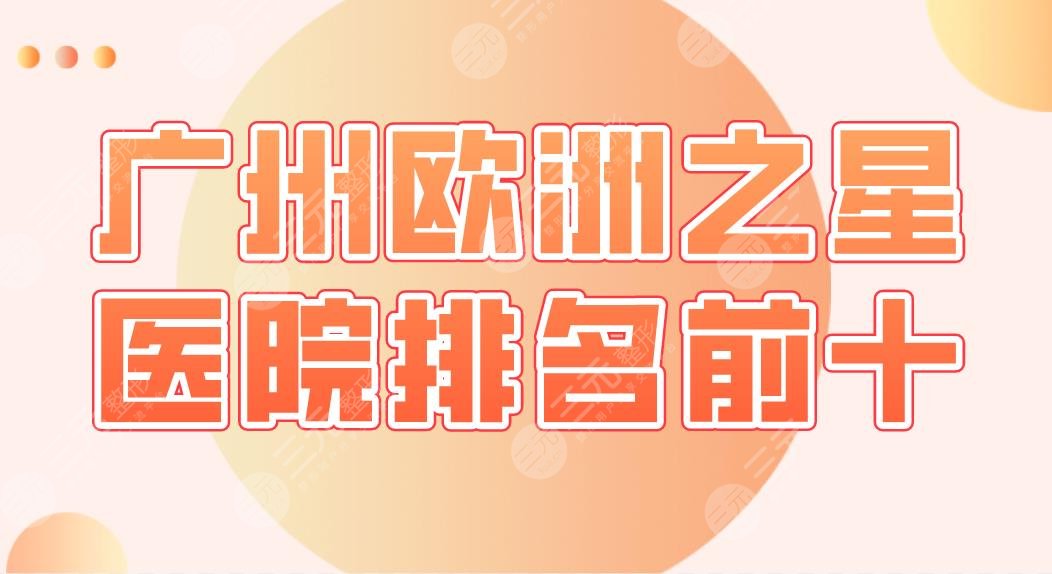 廣州歐洲之星醫(yī)院排名前十|中科美、廣美、美咖、天姿、麗港麗格等上榜！