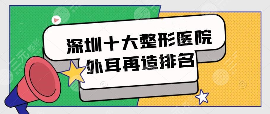 深圳十大整形醫(yī)院外耳再造排名，市民評選前十機構(gòu)，附價格表