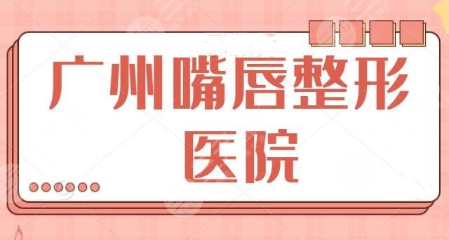 十佳！廣州嘴唇整形哪家醫(yī)院好？兔唇、豐唇、微笑唇都可選，中山三院奪冠！