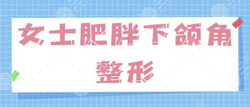 女士肥胖下頜角整形的方法有哪些？針對“國字臉”問題、學(xué)會(huì)這一招制勝！